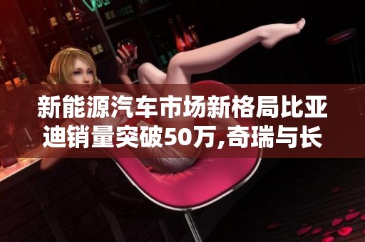 新能源汽车市场新格局比亚迪销量突破50万,奇瑞与长城紧随其后