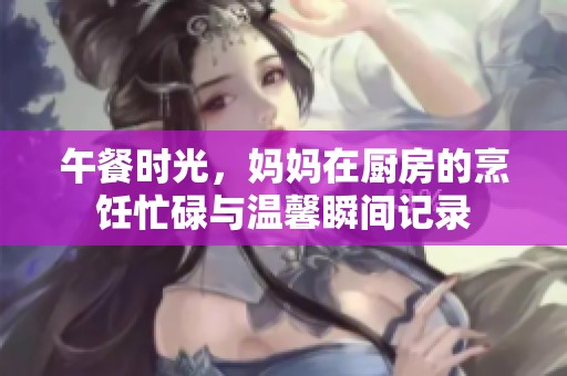 午餐时光，妈妈在厨房的烹饪忙碌与温馨瞬间记录