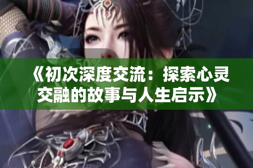 《初次深度交流：探索心灵交融的故事与人生启示》