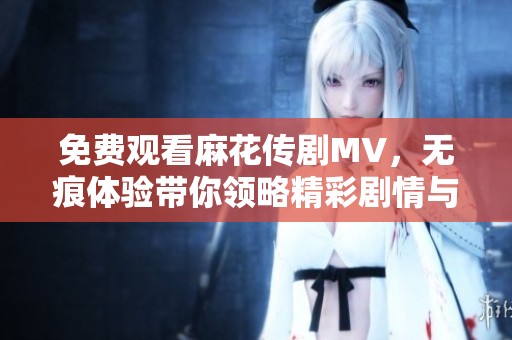 免费观看麻花传剧MV，无痕体验带你领略精彩剧情与精彩表演