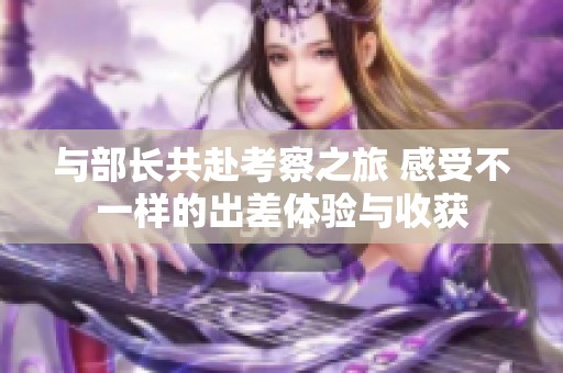 与部长共赴考察之旅 感受不一样的出差体验与收获
