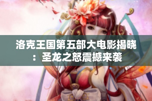 洛克王国第五部大电影揭晓：圣龙之怒震撼来袭