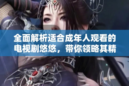 全面解析适合成年人观看的电视剧悠悠，带你领略其精彩剧情和深刻内涵