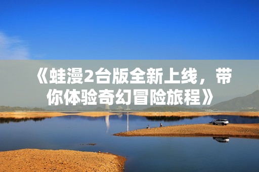 《蛙漫2台版全新上线，带你体验奇幻冒险旅程》