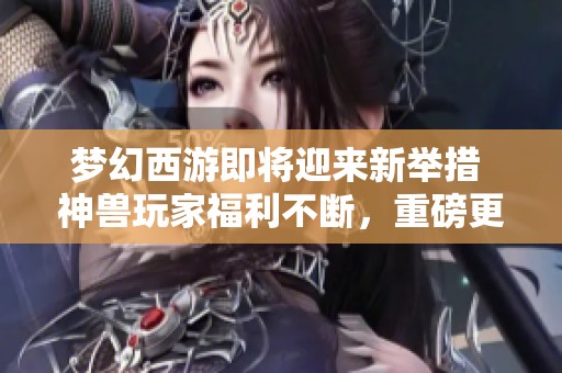梦幻西游即将迎来新举措 神兽玩家福利不断，重磅更新来袭