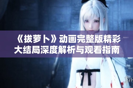 《拔萝卜》动画完整版精彩大结局深度解析与观看指南分享