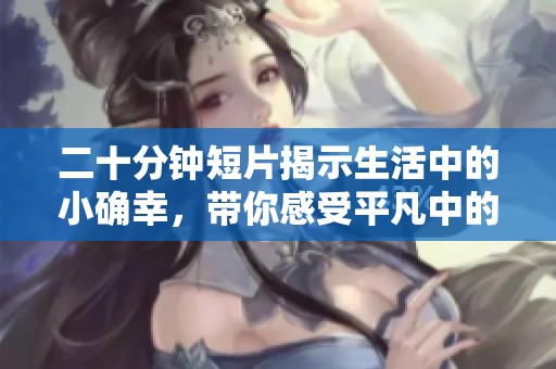 二十分钟短片揭示生活中的小确幸，带你感受平凡中的不凡温暖