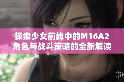 探索少女前线中的M16A2角色与战斗策略的全新解读与分析