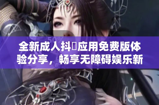 全新成人抖抈应用免费版体验分享，畅享无障碍娱乐新选择