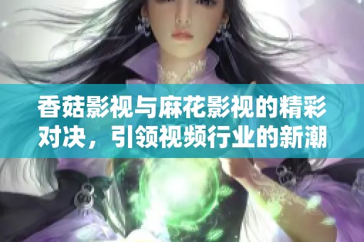 香菇影视与麻花影视的精彩对决，引领视频行业的新潮流与发展方向