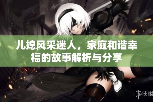儿媳风采迷人，家庭和谐幸福的故事解析与分享