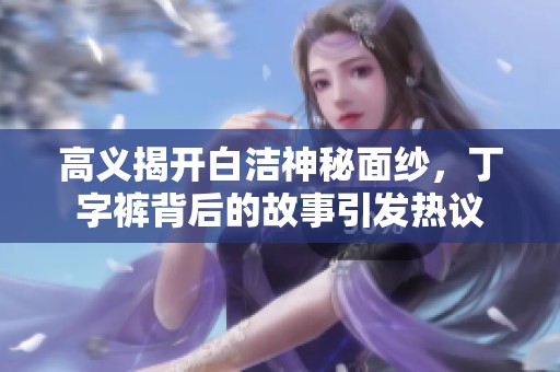 高义揭开白洁神秘面纱，丁字裤背后的故事引发热议