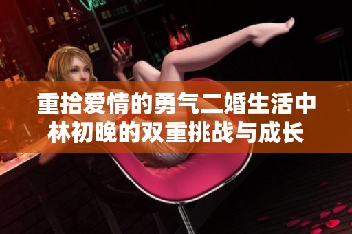 重拾爱情的勇气二婚生活中林初晚的双重挑战与成长