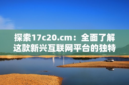 探索17c20.cm：全面了解这款新兴互联网平台的独特魅力与功能