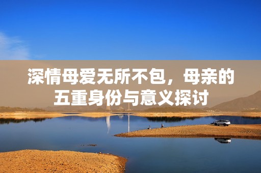 深情母爱无所不包，母亲的五重身份与意义探讨