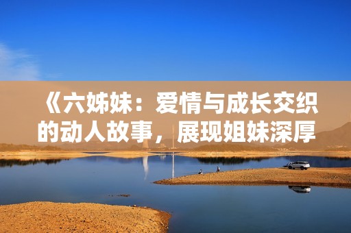 《六姊妹：爱情与成长交织的动人故事，展现姐妹深厚情谊与人生挑战》