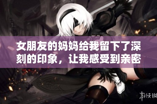 女朋友的妈妈给我留下了深刻的印象，让我感受到亲密和温暖