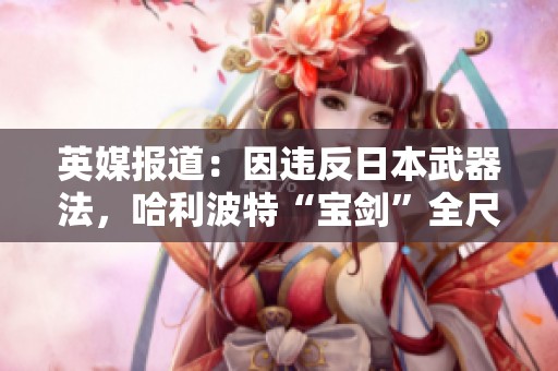 英媒报道：因违反日本武器法，哈利波特“宝剑”全尺寸被重制