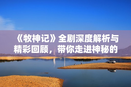 《牧神记》全剧深度解析与精彩回顾，带你走进神秘的幻想世界