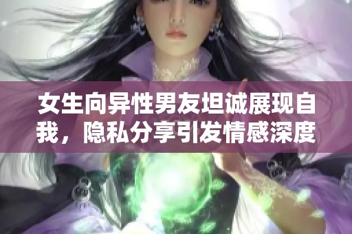 女生向异性男友坦诚展现自我，隐私分享引发情感深度交流