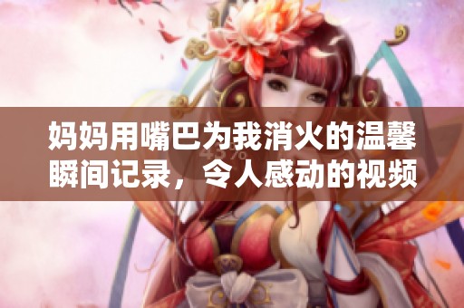 妈妈用嘴巴为我消火的温馨瞬间记录，令人感动的视频分享