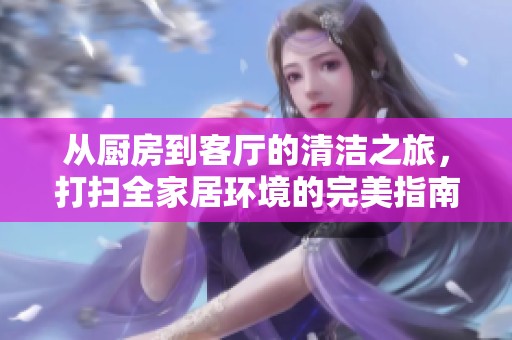 从厨房到客厅的清洁之旅，打扫全家居环境的完美指南