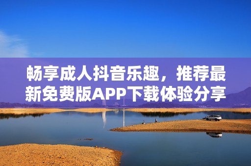 畅享成人抖音乐趣，推荐最新免费版APP下载体验分享