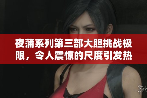夜蒲系列第三部大胆挑战极限，令人震惊的尺度引发热议与关注