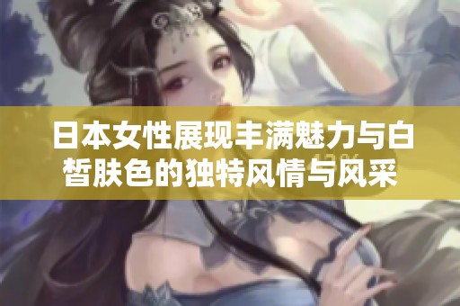 日本女性展现丰满魅力与白皙肤色的独特风情与风采