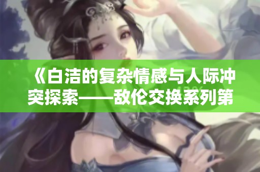 《白洁的复杂情感与人际冲突探索——敌伦交换系列第十一部分》