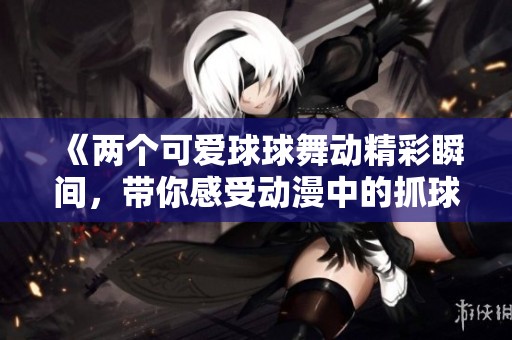 《两个可爱球球舞动精彩瞬间，带你感受动漫中的抓球乐趣》