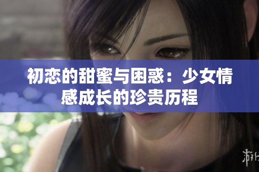 初恋的甜蜜与困惑：少女情感成长的珍贵历程