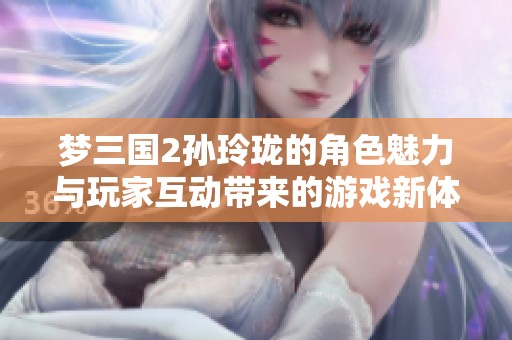 梦三国2孙玲珑的角色魅力与玩家互动带来的游戏新体验