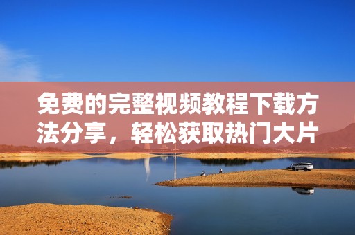 免费的完整视频教程下载方法分享，轻松获取热门大片合集
