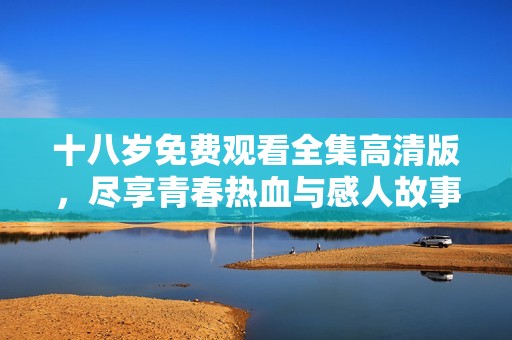 十八岁免费观看全集高清版，尽享青春热血与感人故事的完美结合