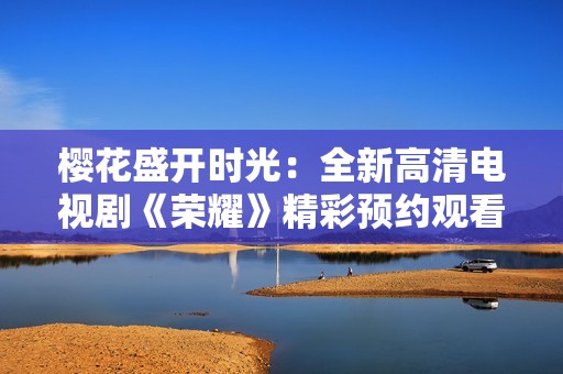 樱花盛开时光：全新高清电视剧《荣耀》精彩预约观看指南