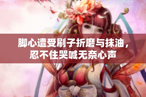 脚心遭受刷子折磨与抹油，忍不住哭喊无奈心声