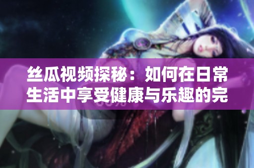丝瓜视频探秘：如何在日常生活中享受健康与乐趣的完美结合