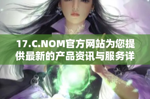 17.C.NOM官方网站为您提供最新的产品资讯与服务详情，欢迎前来了解与体验