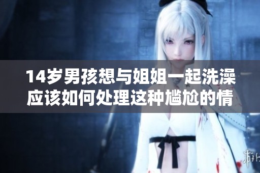14岁男孩想与姐姐一起洗澡应该如何处理这种尴尬的情况