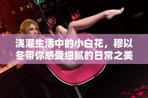 浇灌生活中的小白花，穆以冬带你感受细腻的日常之美