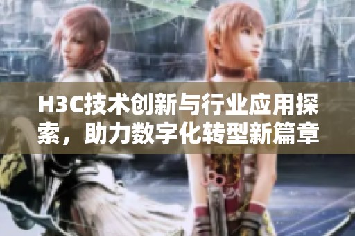 H3C技术创新与行业应用探索，助力数字化转型新篇章