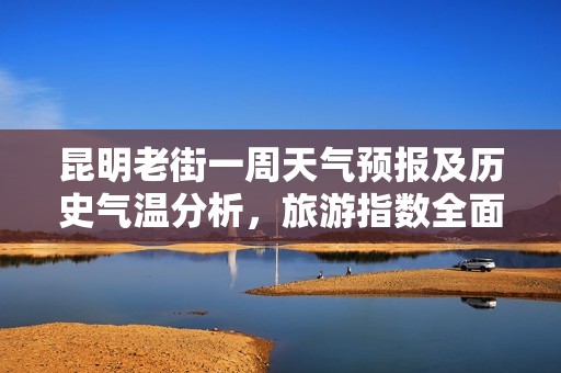 昆明老街一周天气预报及历史气温分析，旅游指数全面解读