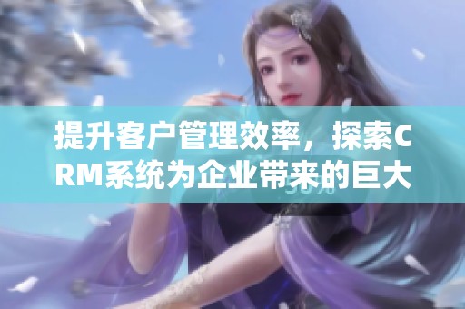 提升客户管理效率，探索CRM系统为企业带来的巨大价值和优势