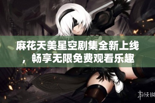 麻花天美星空剧集全新上线，畅享无限免费观看乐趣