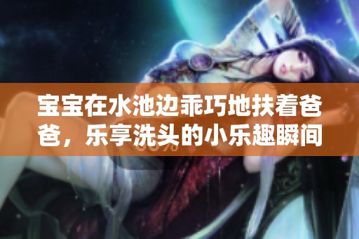 宝宝在水池边乖巧地扶着爸爸，乐享洗头的小乐趣瞬间