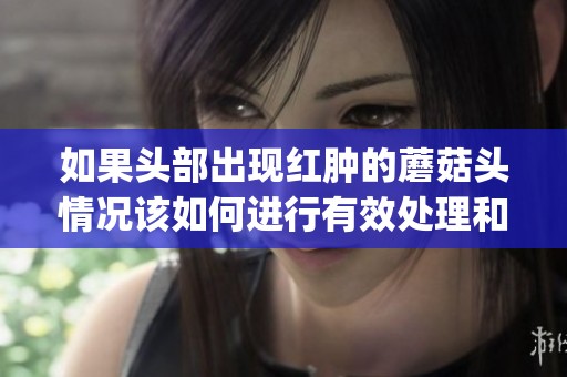 如果头部出现红肿的蘑菇头情况该如何进行有效处理和缓解呢(1)