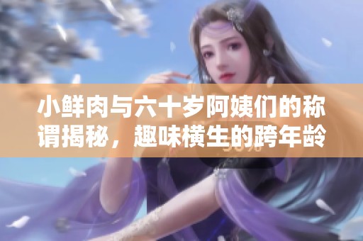 小鲜肉与六十岁阿姨们的称谓揭秘，趣味横生的跨年龄交流方式