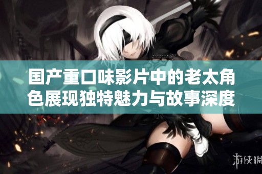 国产重口味影片中的老太角色展现独特魅力与故事深度探索