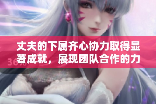 丈夫的下属齐心协力取得显著成就，展现团队合作的力量与精神
